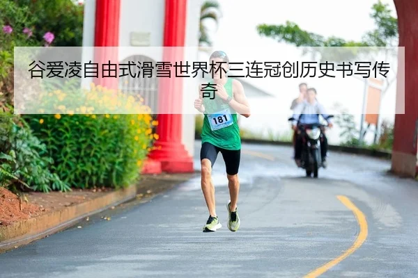 谷爱凌自由式滑雪世界杯三连冠创历史书写传奇